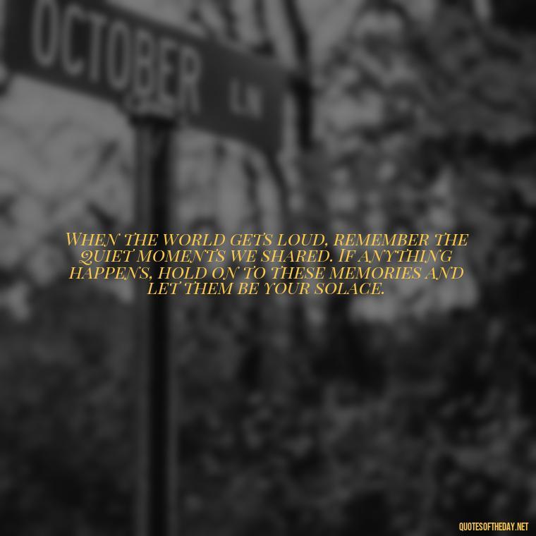 When the world gets loud, remember the quiet moments we shared. If anything happens, hold on to these memories and let them be your solace. - If Anything Happens I Love You Quotes
