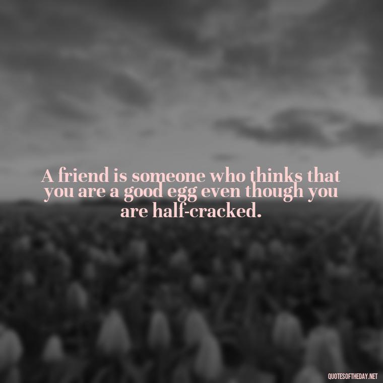 A friend is someone who thinks that you are a good egg even though you are half-cracked. - Love Quotes For Your Friend