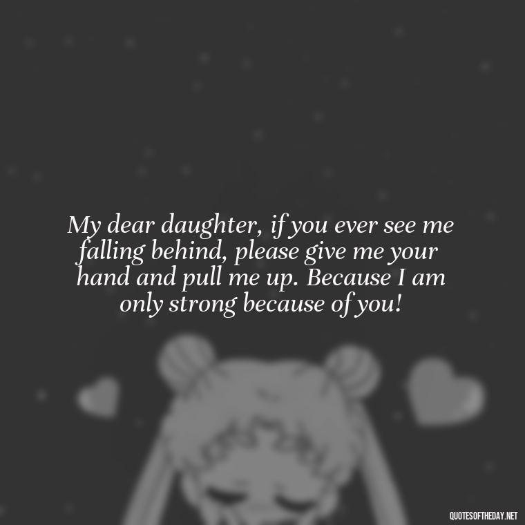 My dear daughter, if you ever see me falling behind, please give me your hand and pull me up. Because I am only strong because of you! - Short Quotes For Daughters