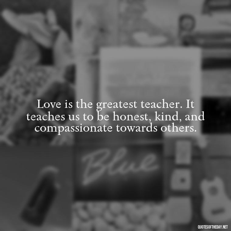 Love is the greatest teacher. It teaches us to be honest, kind, and compassionate towards others. - Love Lying Quotes