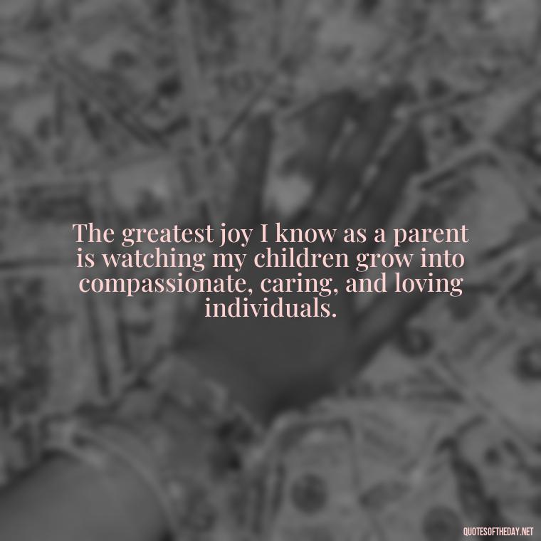 The greatest joy I know as a parent is watching my children grow into compassionate, caring, and loving individuals. - Quotes About Love To Daughter