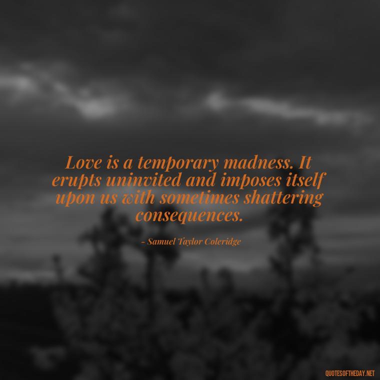 Love is a temporary madness. It erupts uninvited and imposes itself upon us with sometimes shattering consequences. - Just Want Love Quotes