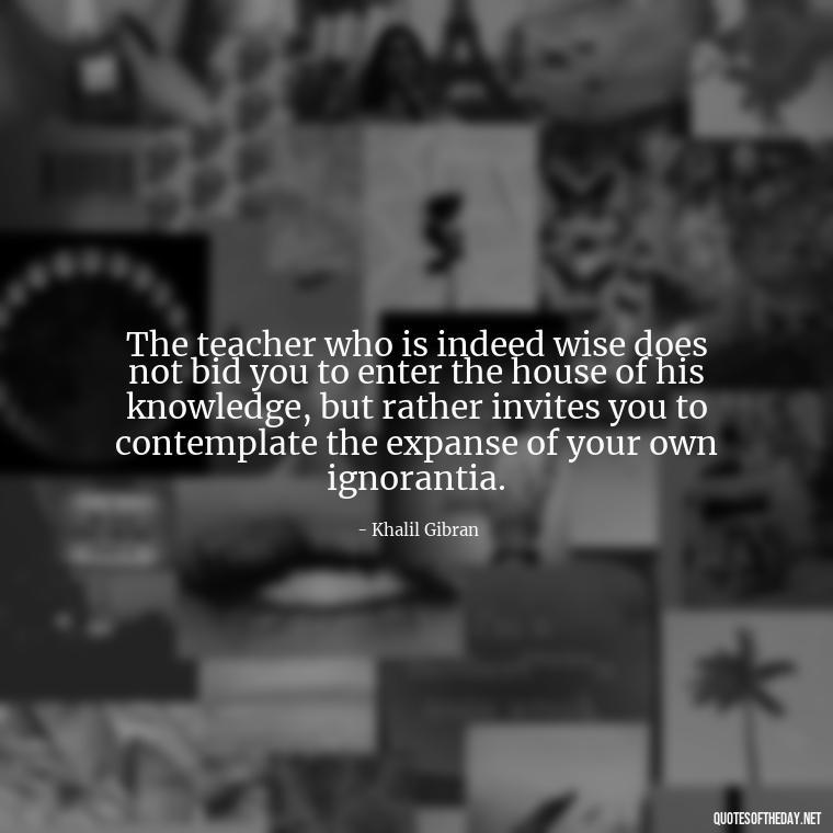 The teacher who is indeed wise does not bid you to enter the house of his knowledge, but rather invites you to contemplate the expanse of your own ignorantia. - Short Teacher Appreciation Quotes