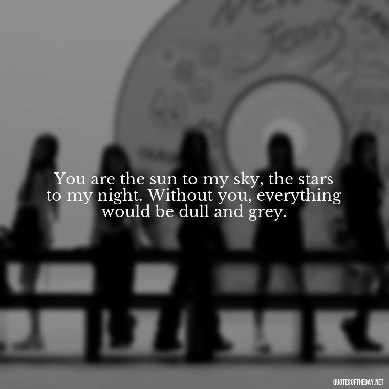 You are the sun to my sky, the stars to my night. Without you, everything would be dull and grey. - Love Quotes About The Sun