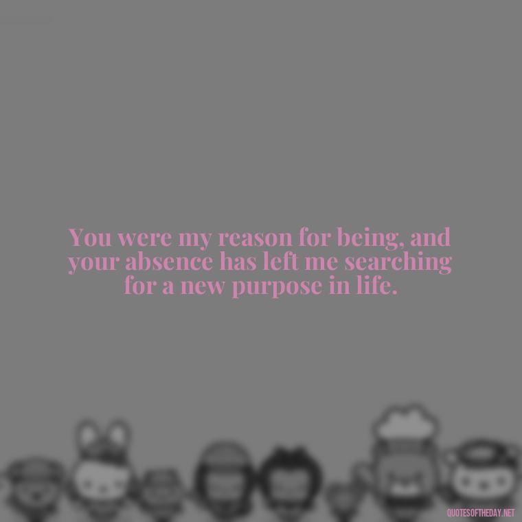 You were my reason for being, and your absence has left me searching for a new purpose in life. - Love Lost Quotes For Him