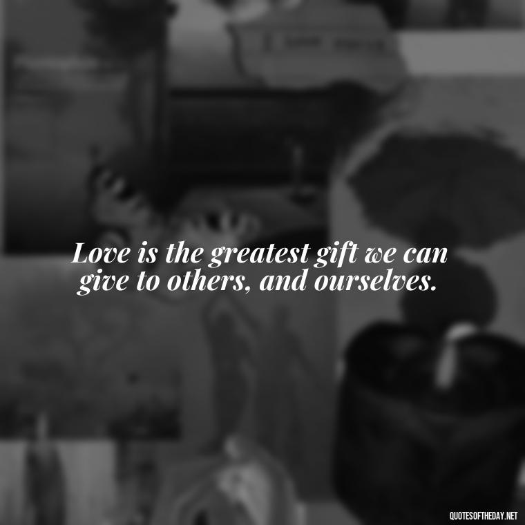 Love is the greatest gift we can give to others, and ourselves. - Love Gift Quotes