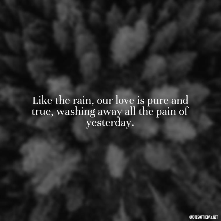 Like the rain, our love is pure and true, washing away all the pain of yesterday. - Love Quotes About Rain