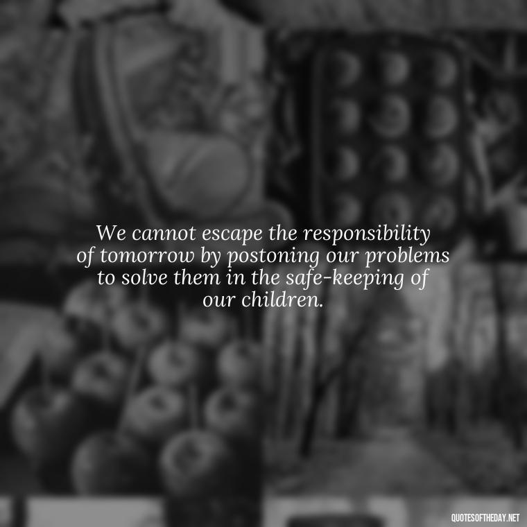 We cannot escape the responsibility of tomorrow by postoning our problems to solve them in the safe-keeping of our children. - Short Math Quotes