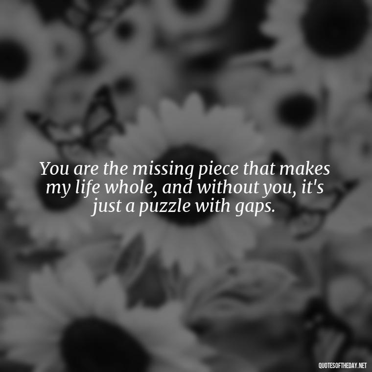 You are the missing piece that makes my life whole, and without you, it's just a puzzle with gaps. - I Miss You I Love You Quotes