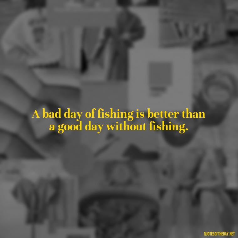 A bad day of fishing is better than a good day without fishing. - Fishing Quotes Short