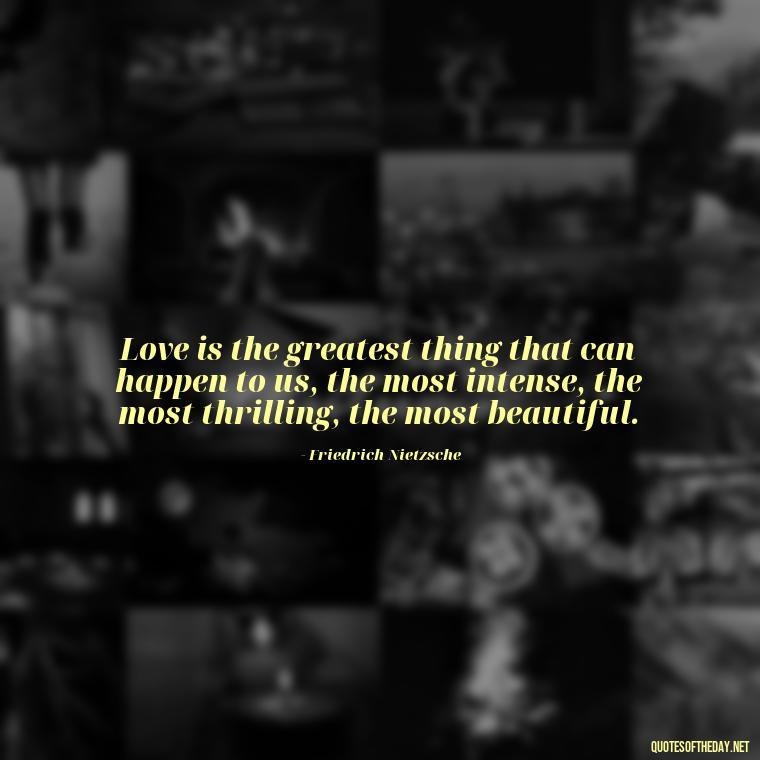 Love is the greatest thing that can happen to us, the most intense, the most thrilling, the most beautiful. - Love Quotes And Lyrics