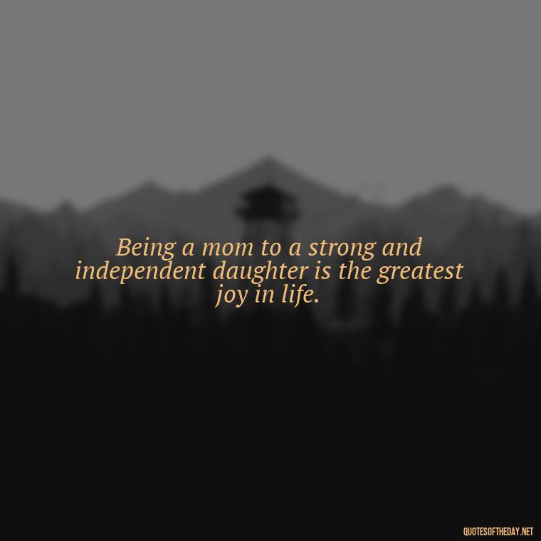 Being a mom to a strong and independent daughter is the greatest joy in life. - Daughter Quotes From Mom I Love You