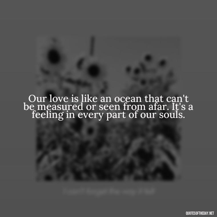 Our love is like an ocean that can't be measured or seen from afar. It's a feeling in every part of our souls. - Short Quotes For Missing Someone