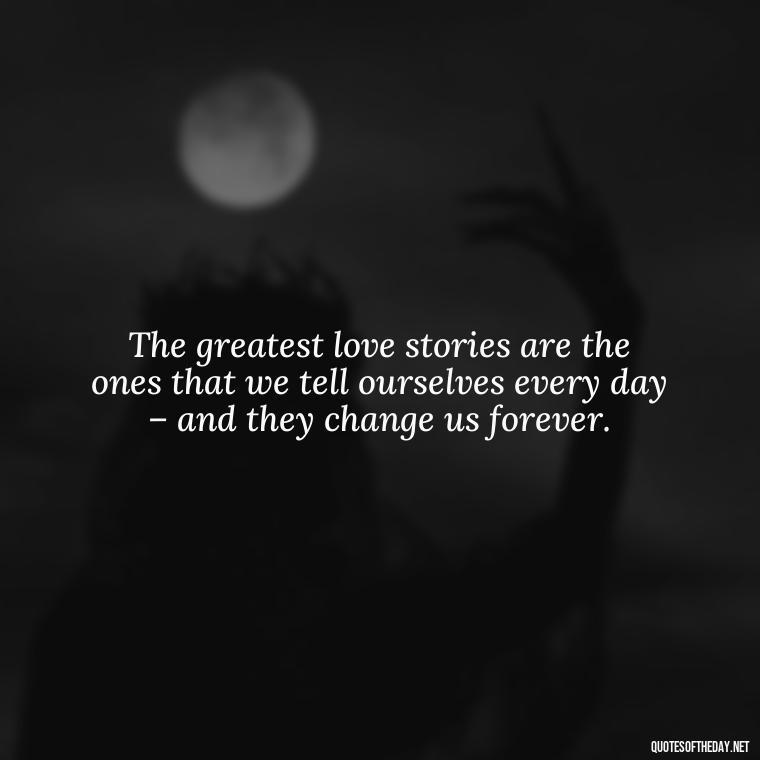 The greatest love stories are the ones that we tell ourselves every day – and they change us forever. - Deep Emotional Quotes About Love