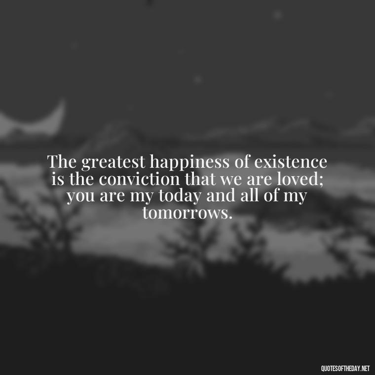 The greatest happiness of existence is the conviction that we are loved; you are my today and all of my tomorrows. - Being In Love Quotes For Him