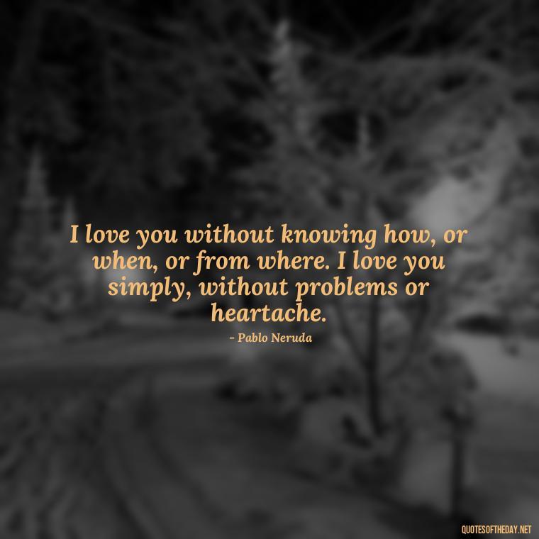 I love you without knowing how, or when, or from where. I love you simply, without problems or heartache. - Love Making Love To You Quotes