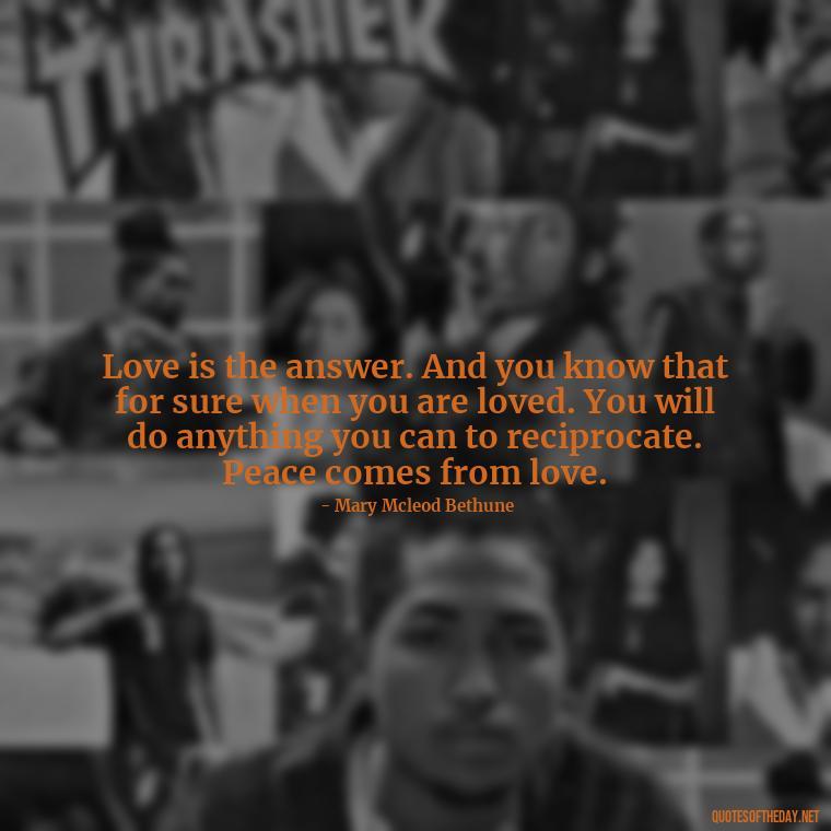 Love is the answer. And you know that for sure when you are loved. You will do anything you can to reciprocate. Peace comes from love. - Short Quotes Peace