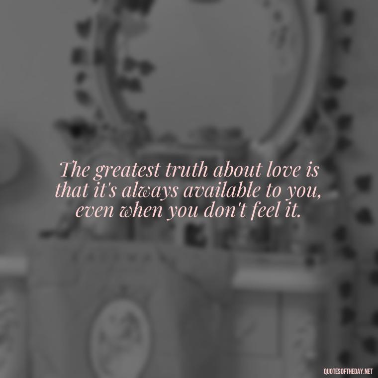 The greatest truth about love is that it's always available to you, even when you don't feel it. - Know That You Are Loved Quotes