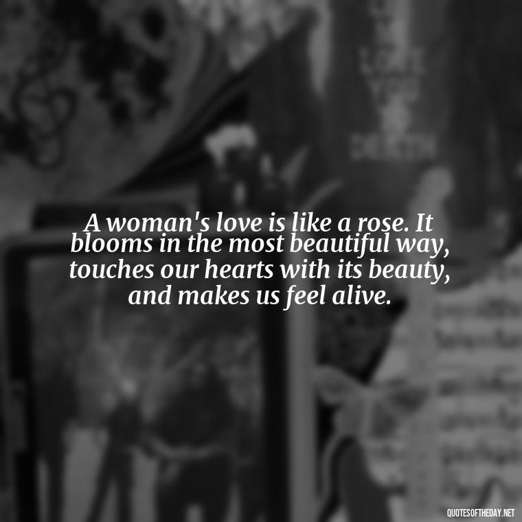 A woman's love is like a rose. It blooms in the most beautiful way, touches our hearts with its beauty, and makes us feel alive. - Love Images Quotes For Her