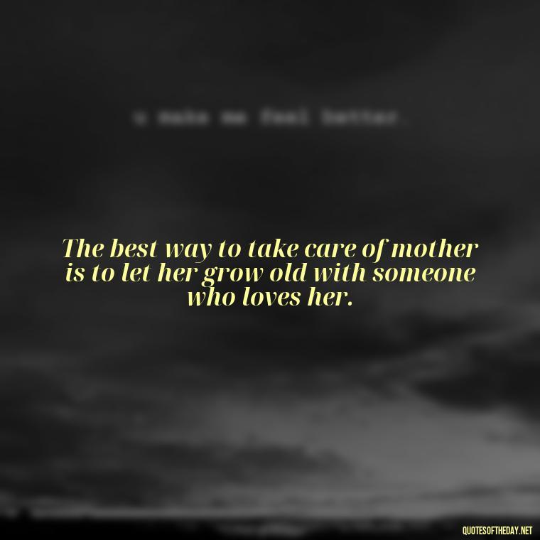 The best way to take care of mother is to let her grow old with someone who loves her. - If You Love Them Let Them Go Quotes