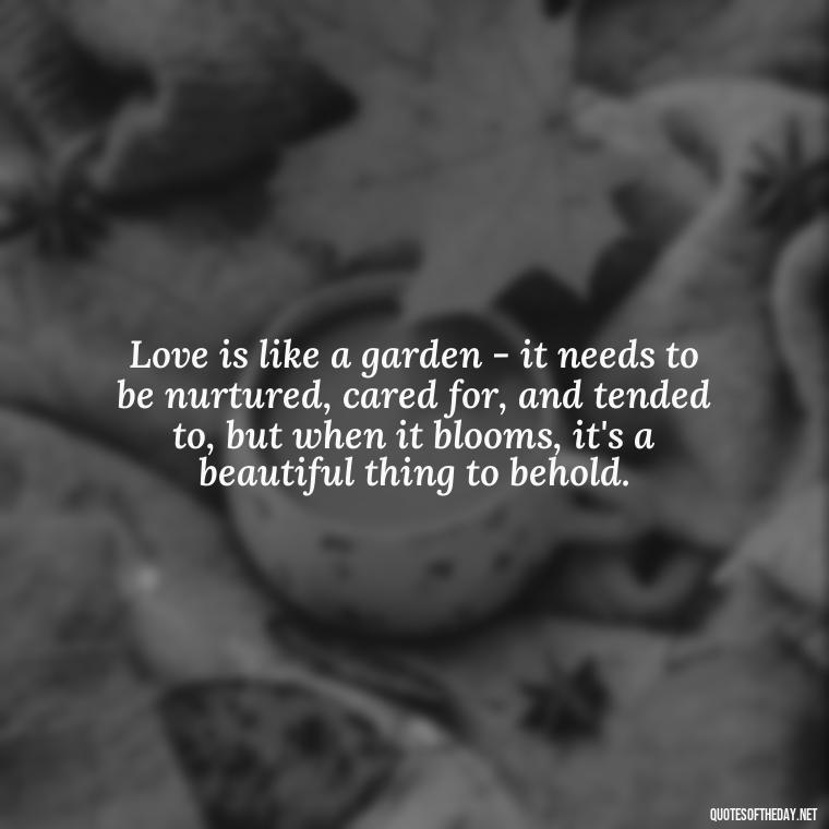 Love is like a garden - it needs to be nurtured, cared for, and tended to, but when it blooms, it's a beautiful thing to behold. - Quotes For New Love