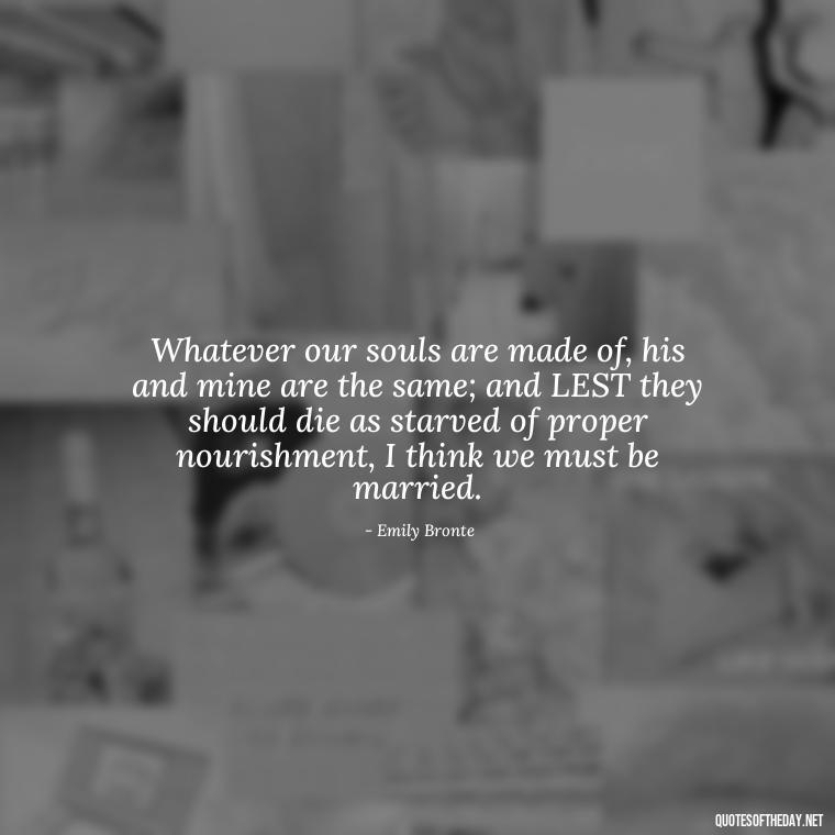 Whatever our souls are made of, his and mine are the same; and LEST they should die as starved of proper nourishment, I think we must be married. - Intense Passionate Love Quotes