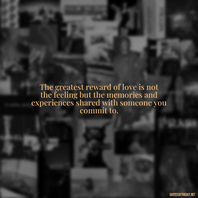 The greatest reward of love is not the feeling but the memories and experiences shared with someone you commit to. - Love Is Commitment Quotes