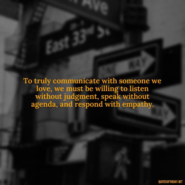 To truly communicate with someone we love, we must be willing to listen without judgment, speak without agenda, and respond with empathy. - Communication Love Quotes