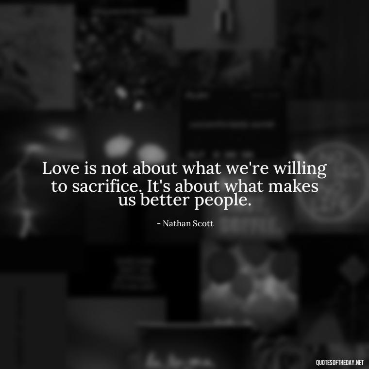 Love is not about what we're willing to sacrifice. It's about what makes us better people. - Love Quotes From One Tree Hill