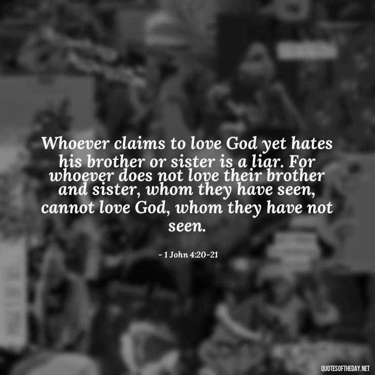 Whoever claims to love God yet hates his brother or sister is a liar. For whoever does not love their brother and sister, whom they have seen, cannot love God, whom they have not seen. - Quotes About Love In The Bible