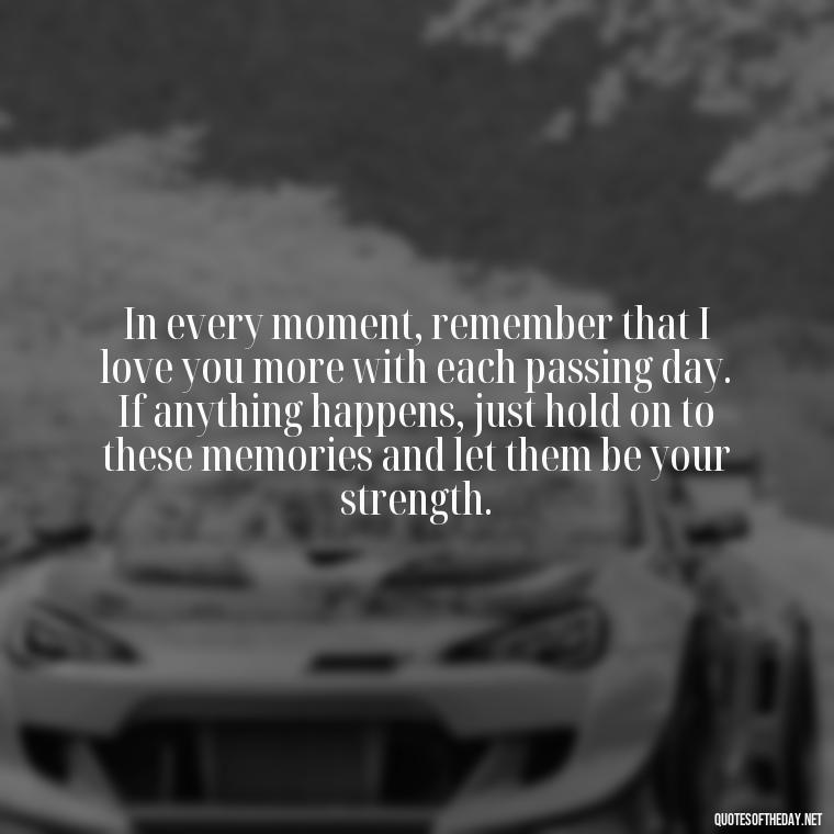 In every moment, remember that I love you more with each passing day. If anything happens, just hold on to these memories and let them be your strength. - If Anything Happens I Love You Quotes