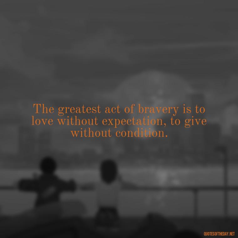 The greatest act of bravery is to love without expectation, to give without condition. - Favorite Love Quotes