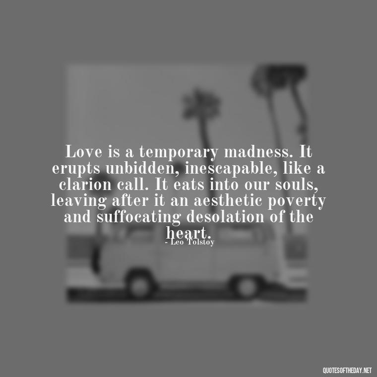 Love is a temporary madness. It erupts unbidden, inescapable, like a clarion call. It eats into our souls, leaving after it an aesthetic poverty and suffocating desolation of the heart. - Love Me Out Loud Quotes