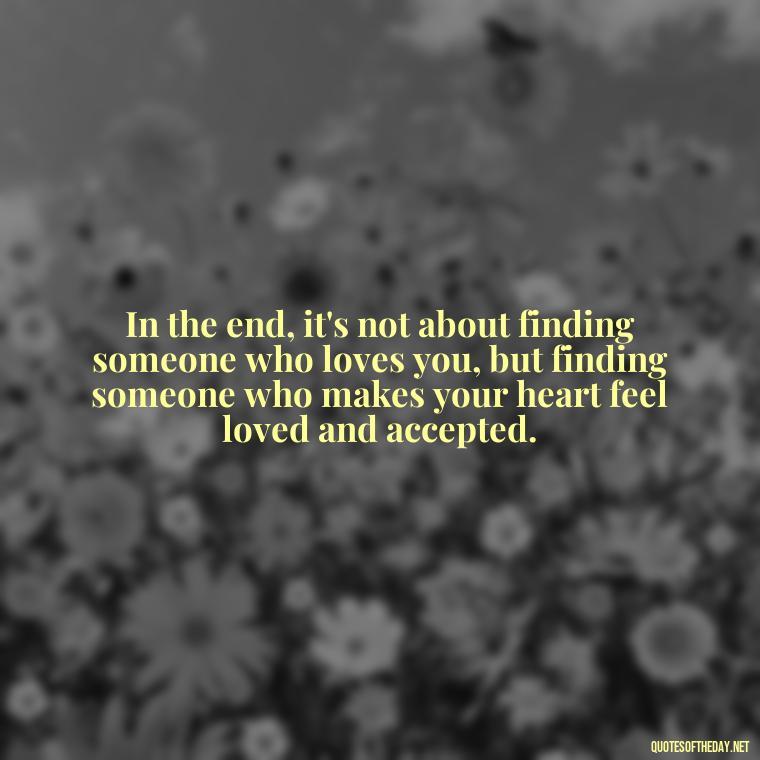 In the end, it's not about finding someone who loves you, but finding someone who makes your heart feel loved and accepted. - Quotes About Lust And Love