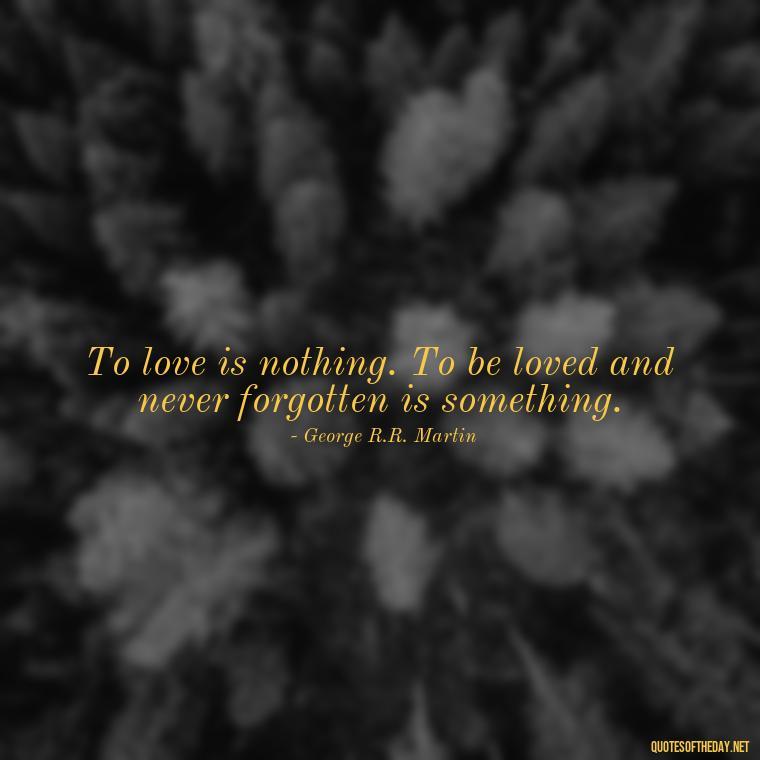 To love is nothing. To be loved and never forgotten is something. - I Love You The Way Quotes