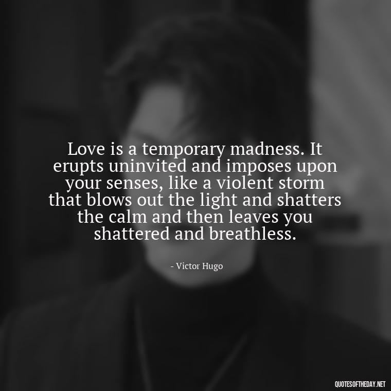 Love is a temporary madness. It erupts uninvited and imposes upon your senses, like a violent storm that blows out the light and shatters the calm and then leaves you shattered and breathless. - Love Quotes Tattoo