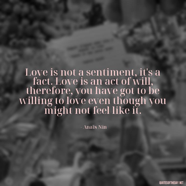 Love is not a sentiment, it's a fact. Love is an act of will, therefore, you have got to be willing to love even though you might not feel like it. - Anais Nin Love Quotes