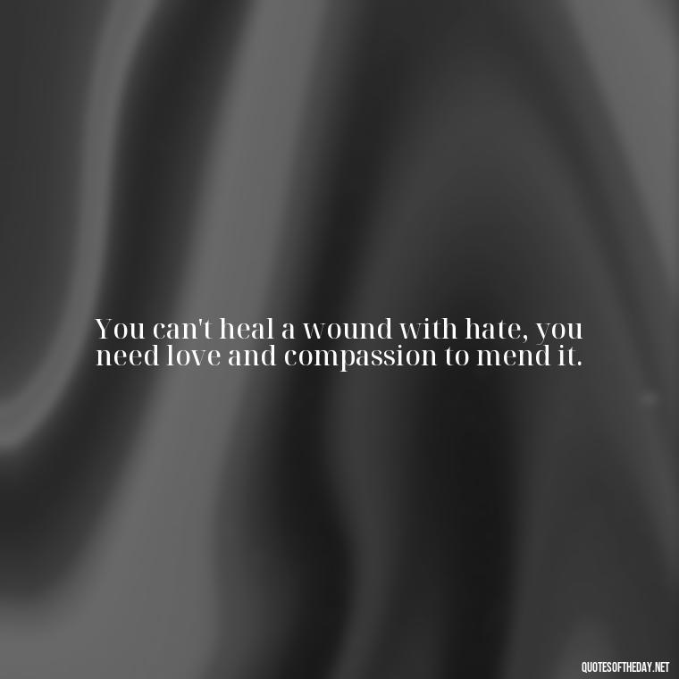 You can't heal a wound with hate, you need love and compassion to mend it. - Hurt Hate Love Quotes