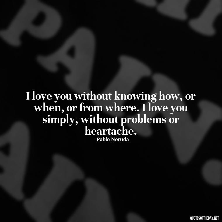 I love you without knowing how, or when, or from where. I love you simply, without problems or heartache. - Quotes For Her Love