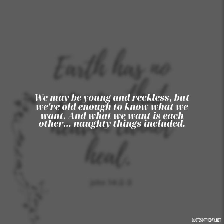 We may be young and reckless, but we're old enough to know what we want. And what we want is each other... naughty things included. - Naughty Love Quotes