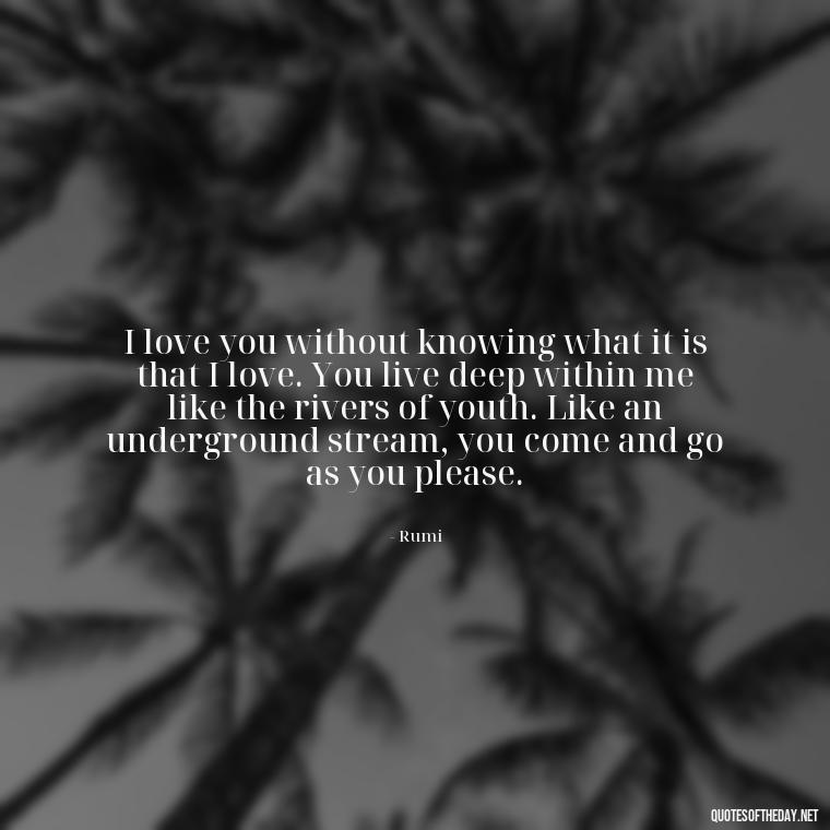 I love you without knowing what it is that I love. You live deep within me like the rivers of youth. Like an underground stream, you come and go as you please. - Fell In Love With You Quotes