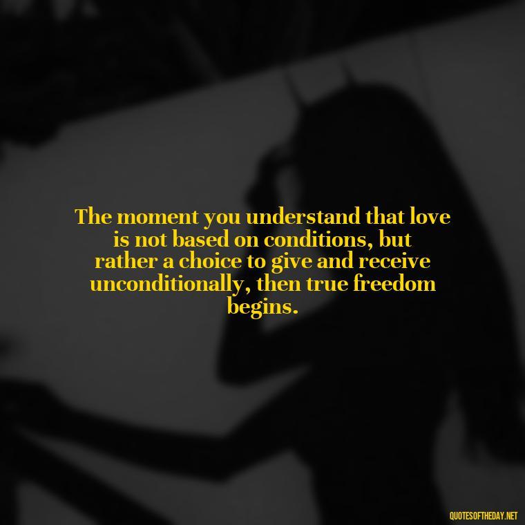 The moment you understand that love is not based on conditions, but rather a choice to give and receive unconditionally, then true freedom begins. - Quotes About Love One Another