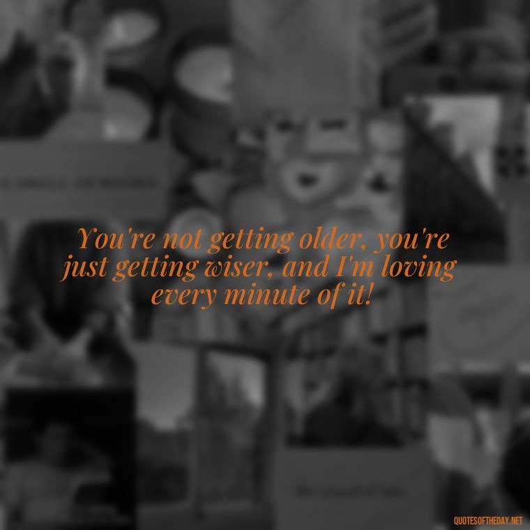 You're not getting older, you're just getting wiser, and I'm loving every minute of it! - Short Birthday Quotes For Husband