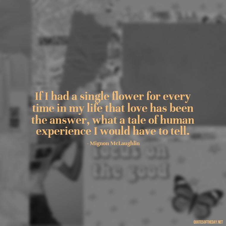 If I had a single flower for every time in my life that love has been the answer, what a tale of human experience I would have to tell. - Love Quotes And Lyrics