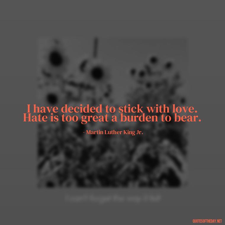 I have decided to stick with love. Hate is too great a burden to bear. - Love Quote Pics For Her