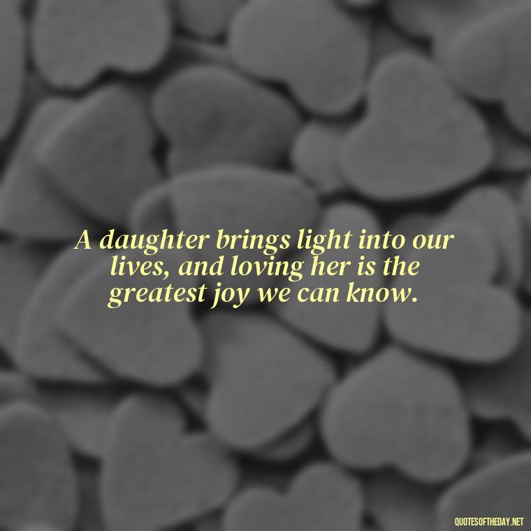 A daughter brings light into our lives, and loving her is the greatest joy we can know. - Love My Daughters Quotes