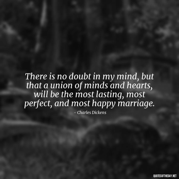 There is no doubt in my mind, but that a union of minds and hearts, will be the most lasting, most perfect, and most happy marriage. - Charles Dickens Love Quotes