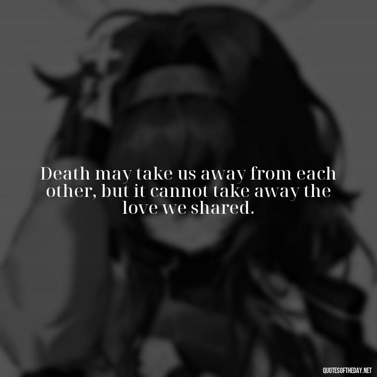 Death may take us away from each other, but it cannot take away the love we shared. - Quotes About Death Love