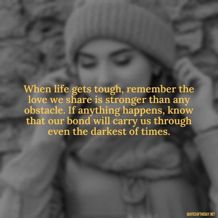 When life gets tough, remember the love we share is stronger than any obstacle. If anything happens, know that our bond will carry us through even the darkest of times. - If Anything Happens I Love You Quotes