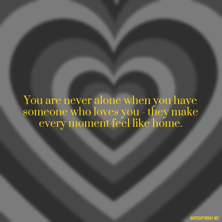 You are never alone when you have someone who loves you - they make every moment feel like home. - Quotes About The People You Love